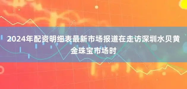 2024年配资明细表最新市场报道在走访深圳水贝黄金珠宝市场时