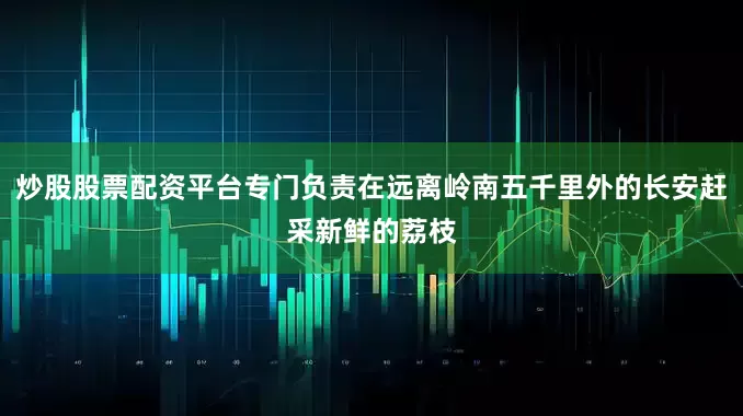 炒股股票配资平台专门负责在远离岭南五千里外的长安赶采新鲜的荔枝