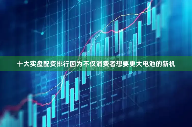 十大实盘配资排行因为不仅消费者想要更大电池的新机