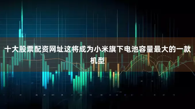 十大股票配资网址这将成为小米旗下电池容量最大的一款机型